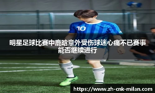 明星足球比赛中鹿晗意外受伤球迷心痛不已赛事能否继续进行