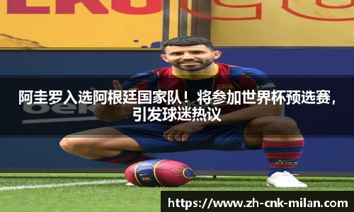 阿圭罗入选阿根廷国家队！将参加世界杯预选赛，引发球迷热议
