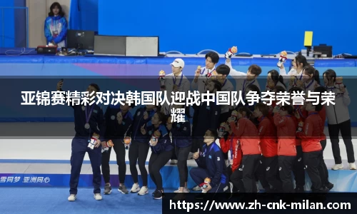 亚锦赛精彩对决韩国队迎战中国队争夺荣誉与荣耀