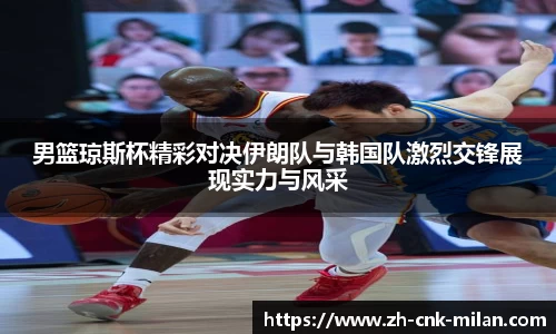 男篮琼斯杯精彩对决伊朗队与韩国队激烈交锋展现实力与风采