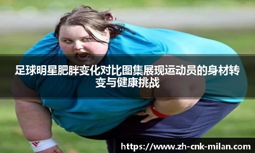足球明星肥胖变化对比图集展现运动员的身材转变与健康挑战